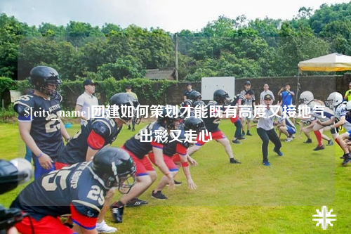 济宁团建如何策划才能既有高度又接地气出彩又走心